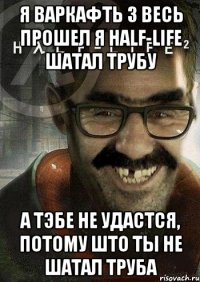 я варкафть 3 весь прошел я half-life шатал трубу а тэбе не удастся, потому што ты не шатал труба