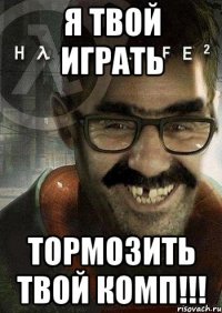 я твой играть тормозить твой комп!!!