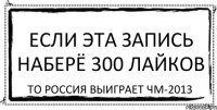 Если эта запись наберё 300 лайков То Россия выиграет ЧМ-2013