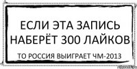 Если эта запись наберёт 300 лайков То Россия выиграет ЧМ-2013