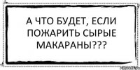 А что будет, если пожарить сырые макараны??? 