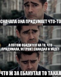 сначала она придумает что-то а потом обидится на то, что придумала, устроит скандал и уйдёт что ж за ебанутая то такая