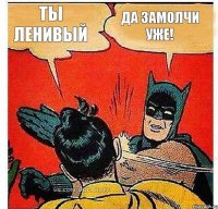 Ты ленивый Да замолчи уже!