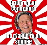 неіш тулько солодкого бо гузиця ти ся злипне!