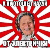 а ну отошел нахуй от электрички