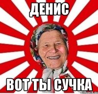 денис вот ты сучка