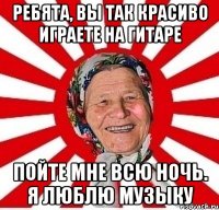 ребята, вы так красиво играете на гитаре пойте мне всю ночь. я люблю музыку