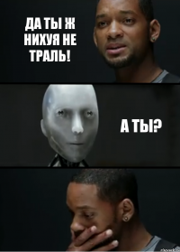 да ты ж нихуя не траль! а ты?