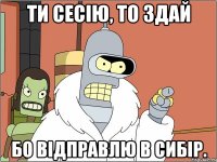 ти сесію, то здай бо відправлю в сибір.