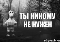 Ты никому не нужен