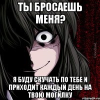 ты бросаешь меня? я буду скучать по тебе и приходит каждый день на твою могилку