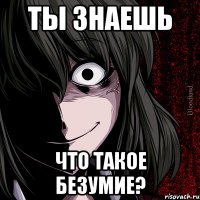 ты знаешь что такое безумие?