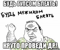 будь гупсом блеать! круто проведи др!