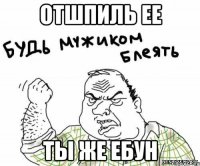 отшпиль ее ты же ебун