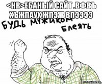 <hr>ебаный сайт .вфвъ хъжпаух жпэж впээээ 