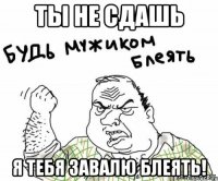 ты не сдашь я тебя завалю блеять!