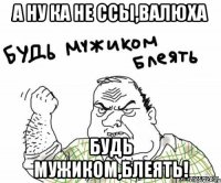 а ну ка не ссы,валюха будь мужиком,блеять!