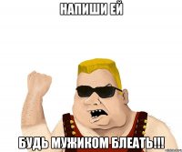 напиши ей будь мужиком блеать!!!