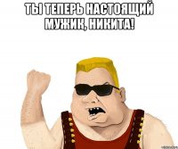 ты теперь настоящий мужик, никита! 