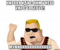 киряяя иди с ним у него уже с 14 берут!! мужиккккккккккккк