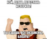 хэй, детка, перестань истерить! ты сдашь все экзамены, блеать!