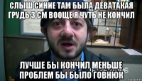 слыш синие там была деватакая грудь 3 см вооще я чуть не кончил лучше бы кончил меньше проблем бы было говнюк