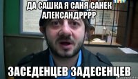 да сашка я саня санек александрррр заседенцев задесенцев