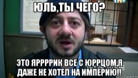 юль,ты чего? это яррррик все с юррцом,я даже не хотел на империю!!