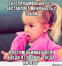 ты спрашиваешь, что заставляет меня быть с тобой а потом обижаешься, когда я говорю "тогда ничего"