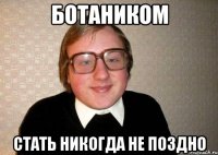 ботаником стать никогда не поздно