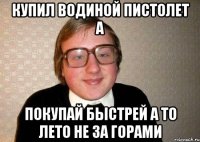 купил водиной пистолет а покупай быстрей а то лето не за горами