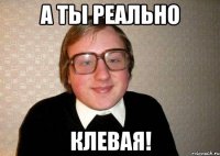 а ты реально клевая!
