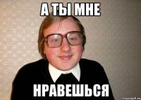 а ты мне нравешься