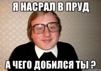 я насрал в пруд а чего добился ты ?
