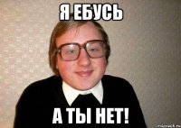 я ебусь а ты нет!