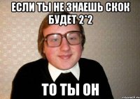 если ты не знаешь скок будет 2*2 то ты он
