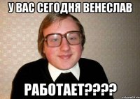 у вас сегодня венеслав работает???