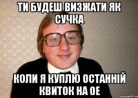 ти будеш визжати як сучка коли я куплю останній квиток на ое