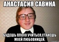 анастасия савина будешь плохо учиться,станешь моей любовницей.