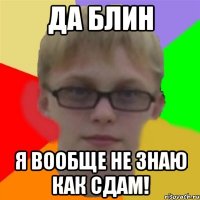 да блин я вообще не знаю как сдам!