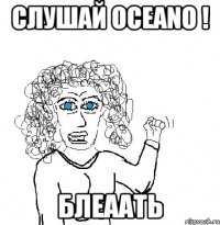 слушай осeano ! блеаать