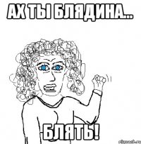 ах ты блядина... блять!