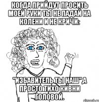 когда прийдут просить моей руки ты не падай на колени и не кричи: "избавитель ты наш",а просто тихо кивни головой.