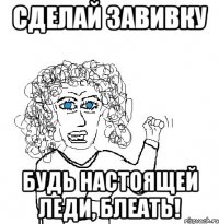 сделай завивку будь настоящей леди, блеать!