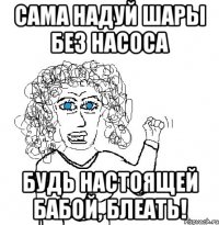 сама надуй шары без насоса будь настоящей бабой, блеать!