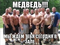 медведь!!! мы ждем тебя сегодня в зале.