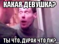 какая девушка? ты что, дурак что ли?