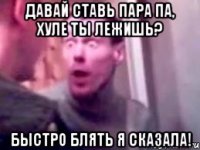 давай ставь пара па, хуле ты лежишь? быстро блять я сказала!