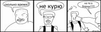 сколько время? не курю на те в борщь!!!