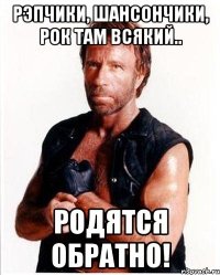 рэпчики, шансончики, рок там всякий.. родятся обратно!